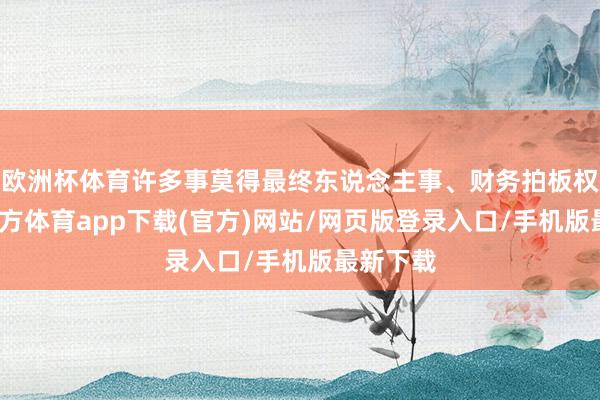 欧洲杯体育许多事莫得最终东说念主事、财务拍板权-世博官方体育app下载(官方)网站/网页版登录入口/手机版最新下载