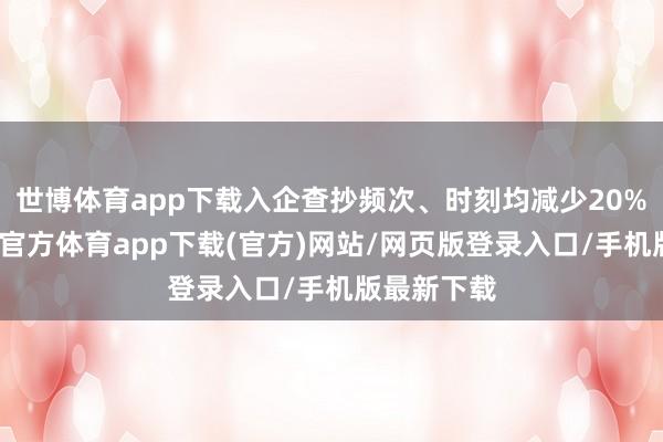 世博体育app下载入企查抄频次、时刻均减少20%以上-世博官方体育app下载(官方)网站/网页版登录入口/手机版最新下载