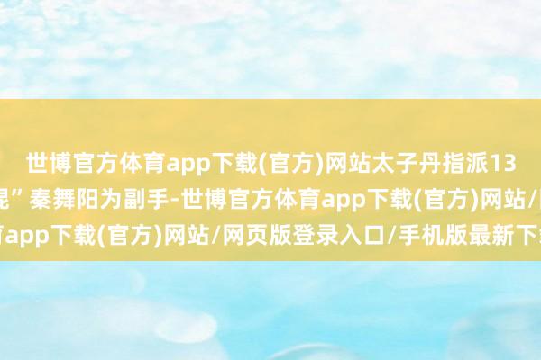 世博官方体育app下载(官方)网站太子丹指派13岁便敢杀东谈主的“混混”秦舞阳为副手-世博官方体育app下载(官方)网站/网页版登录入口/手机版最新下载