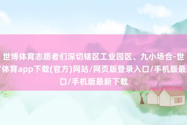 世博体育志愿者们深切辖区工业园区、九小场合-世博官方体育app下载(官方)网站/网页版登录入口/手机版最新下载