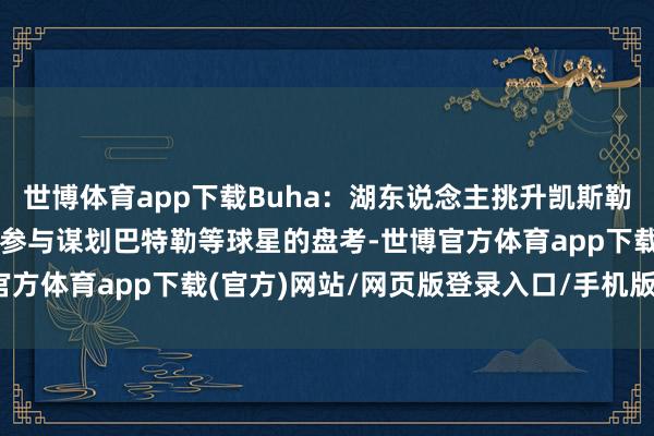 世博体育app下载Buha：湖东说念主挑升凯斯勒&库兹马等 没太参与谋划巴特勒等球星的盘考-世博官方体育app下载(官方)网站/网页版登录入口/手机版最新下载