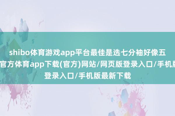 shibo体育游戏app平台最佳是选七分袖好像五分袖-世博官方体育app下载(官方)网站/网页版登录入口/手机版最新下载