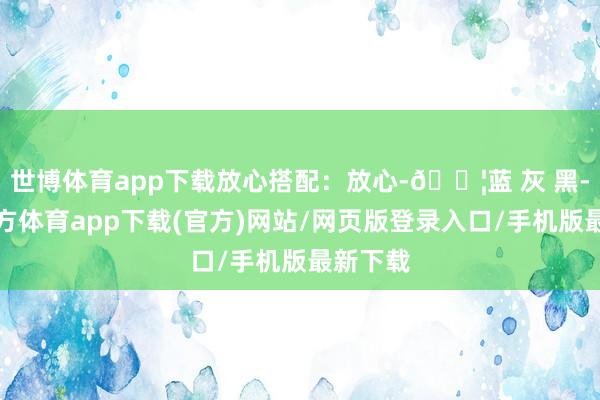 世博体育app下载放心搭配：放心-🟦蓝 灰 黑-世博官方体育app下载(官方)网站/网页版登录入口/手机版最新下载
