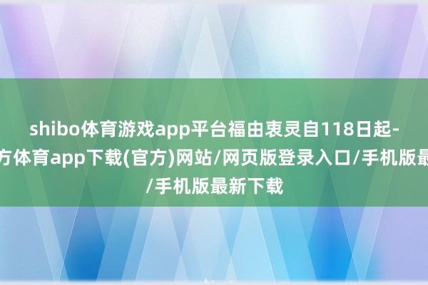 shibo体育游戏app平台福由衷灵自118日起-世博官方体育app下载(官方)网站/网页版登录入口/手机版最新下载