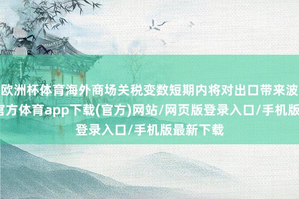 欧洲杯体育海外商场关税变数短期内将对出口带来波动-世博官方体育app下载(官方)网站/网页版登录入口/手机版最新下载