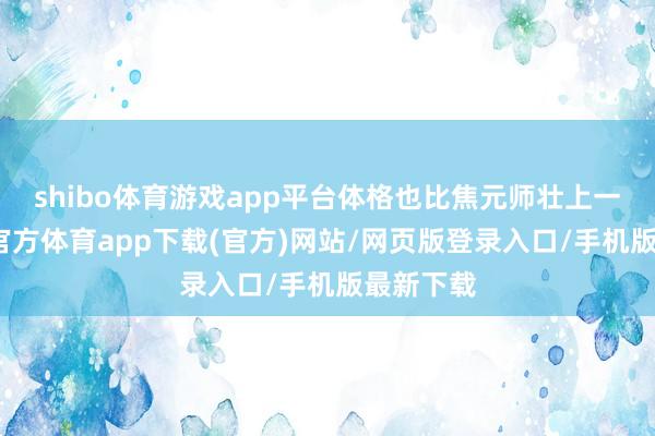 shibo体育游戏app平台体格也比焦元师壮上一圈-世博官方体育app下载(官方)网站/网页版登录入口/手机版最新下载