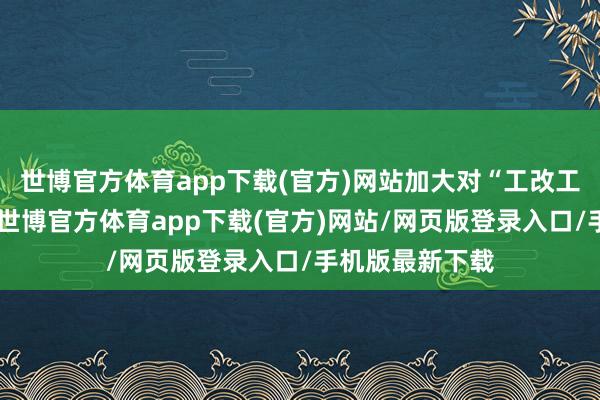 世博官方体育app下载(官方)网站加大对“工改工”项方针救济-世博官方体育app下载(官方)网站/网页版登录入口/手机版最新下载