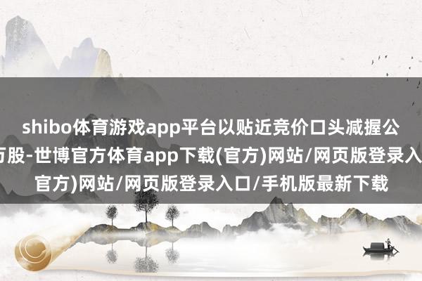 shibo体育游戏app平台以贴近竞价口头减握公司股份不超过400万股-世博官方体育app下载(官方)网站/网页版登录入口/手机版最新下载
