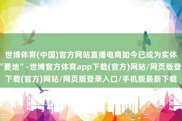 世博体育(中国)官方网站直播电商如今已成为实体经济商家的线上布局“要地”-世博官方体育app下载(官方)网站/网页版登录入口/手机版最新下载
