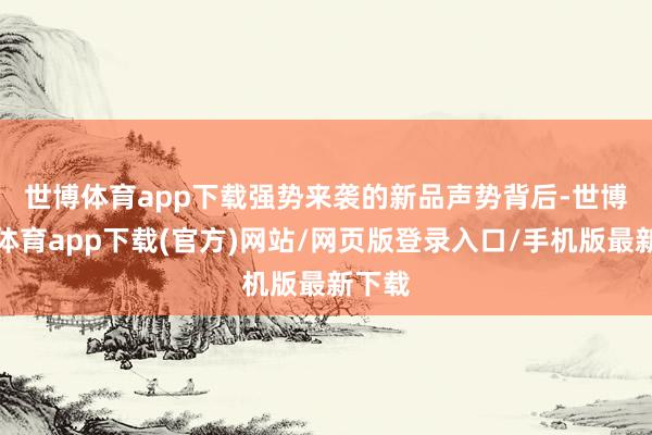 世博体育app下载　　强势来袭的新品声势背后-世博官方体育app下载(官方)网站/网页版登录入口/手机版最新下载