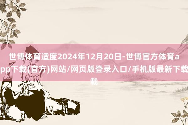 世博体育适度2024年12月20日-世博官方体育app下载(官方)网站/网页版登录入口/手机版最新下载