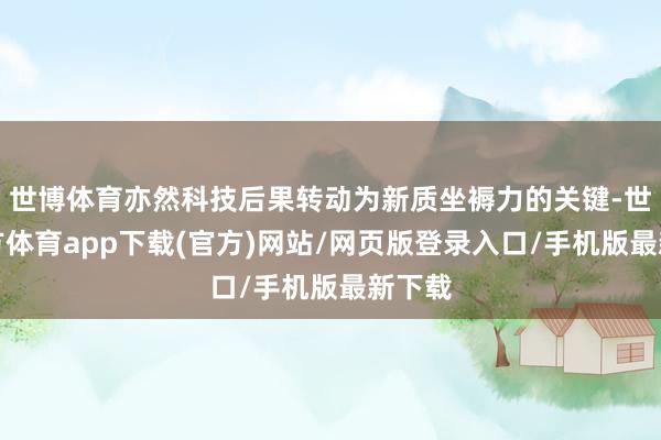 世博体育亦然科技后果转动为新质坐褥力的关键-世博官方体育app下载(官方)网站/网页版登录入口/手机版最新下载