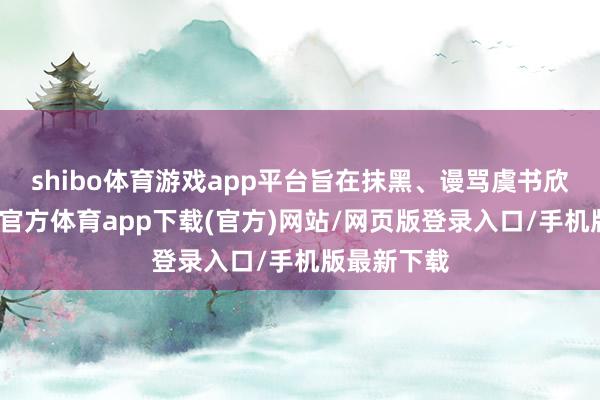shibo体育游戏app平台旨在抹黑、谩骂虞书欣女士-世博官方体育app下载(官方)网站/网页版登录入口/手机版最新下载