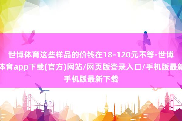 世博体育这些样品的价钱在18-120元不等-世博官方体育app下载(官方)网站/网页版登录入口/手机版最新下载