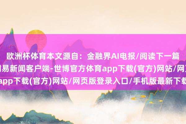 欧洲杯体育本文源自：金融界AI电报/阅读下一篇/复返网易首页下载网易新闻客户端-世博官方体育app下载(官方)网站/网页版登录入口/手机版最新下载