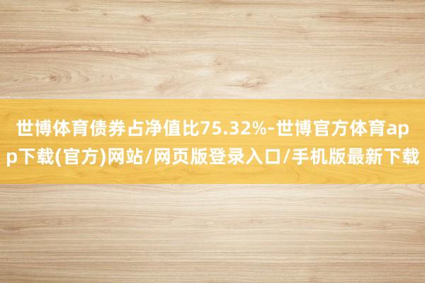 世博体育债券占净值比75.32%-世博官方体育app下载(官方)网站/网页版登录入口/手机版最新下载