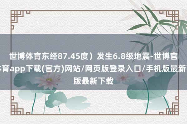 世博体育东经87.45度）发生6.8级地震-世博官方体育app下载(官方)网站/网页版登录入口/手机版最新下载
