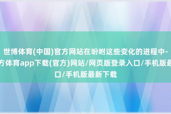 世博体育(中国)官方网站在吩咐这些变化的进程中-世博官方体育app下载(官方)网站/网页版登录入口/手机版最新下载
