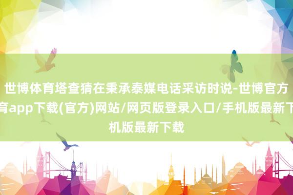 世博体育塔查猜在秉承泰媒电话采访时说-世博官方体育app下载(官方)网站/网页版登录入口/手机版最新下载