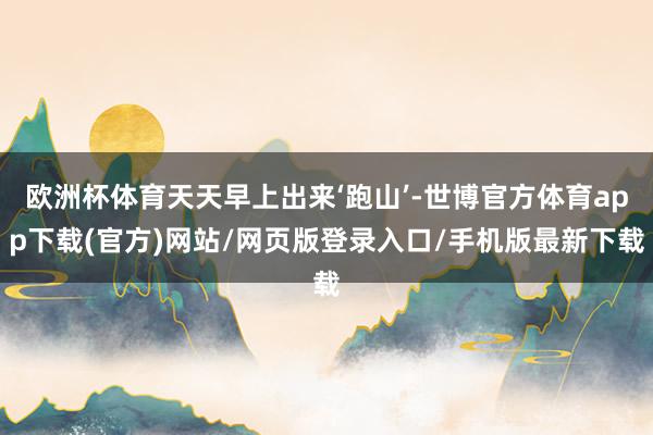 欧洲杯体育天天早上出来‘跑山’-世博官方体育app下载(官方)网站/网页版登录入口/手机版最新下载