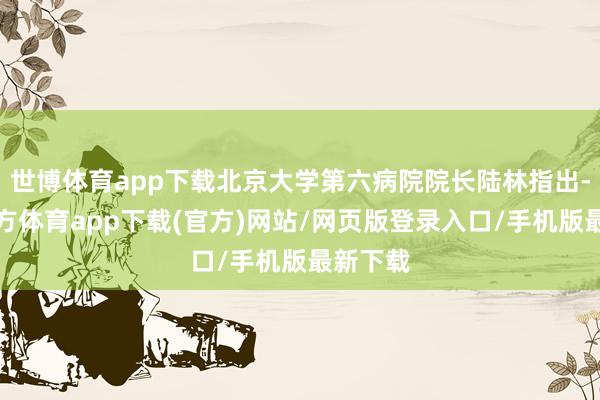世博体育app下载北京大学第六病院院长陆林指出-世博官方体育app下载(官方)网站/网页版登录入口/手机版最新下载