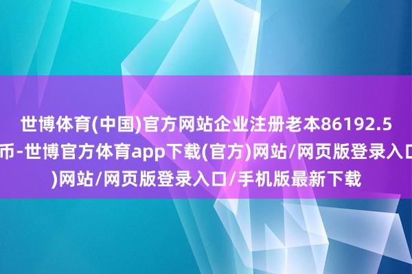 世博体育(中国)官方网站企业注册老本86192.5107万东说念主民币-世博官方体育app下载(官方)网站/网页版登录入口/手机版最新下载
