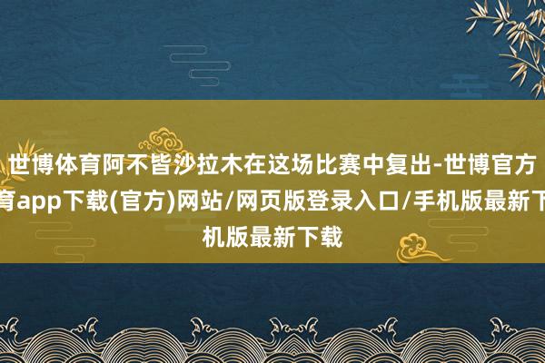 世博体育阿不皆沙拉木在这场比赛中复出-世博官方体育app下载(官方)网站/网页版登录入口/手机版最新下载