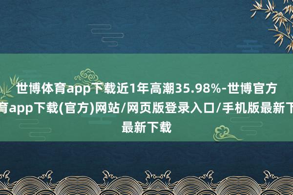 世博体育app下载近1年高潮35.98%-世博官方体育app下载(官方)网站/网页版登录入口/手机版最新下载