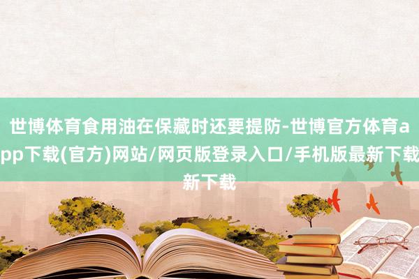 世博体育食用油在保藏时还要提防-世博官方体育app下载(官方)网站/网页版登录入口/手机版最新下载