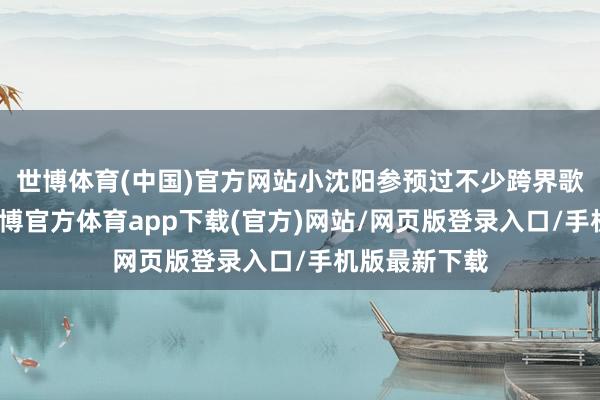 世博体育(中国)官方网站小沈阳参预过不少跨界歌手的综艺-世博官方体育app下载(官方)网站/网页版登录入口/手机版最新下载