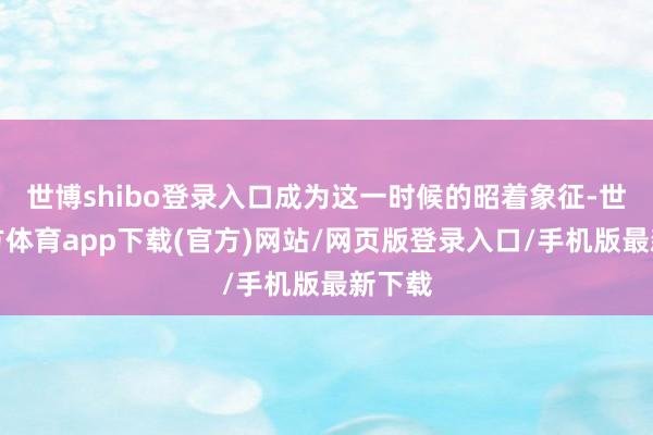 世博shibo登录入口成为这一时候的昭着象征-世博官方体育app下载(官方)网站/网页版登录入口/手机版最新下载