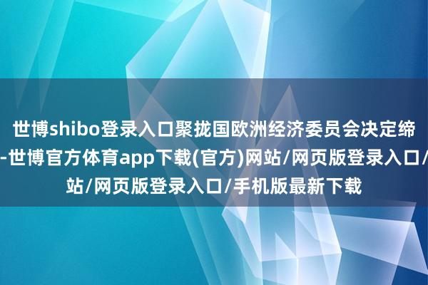 世博shibo登录入口聚拢国欧洲经济委员会决定缔造大众长入形式-世博官方体育app下载(官方)网站/网页版登录入口/手机版最新下载