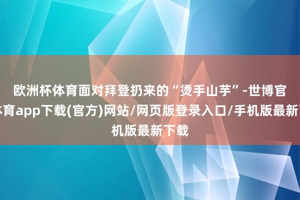 欧洲杯体育　　面对拜登扔来的“烫手山芋”-世博官方体育app下载(官方)网站/网页版登录入口/手机版最新下载