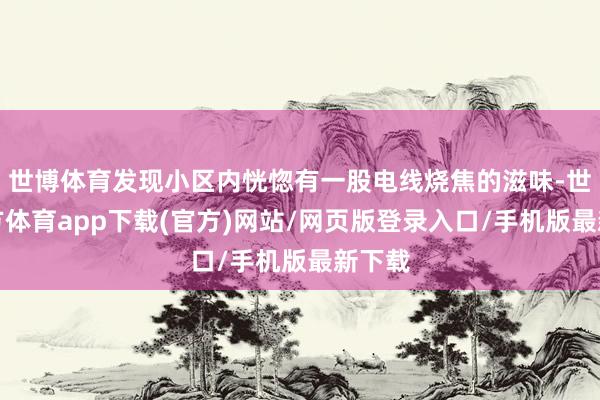 世博体育发现小区内恍惚有一股电线烧焦的滋味-世博官方体育app下载(官方)网站/网页版登录入口/手机版最新下载