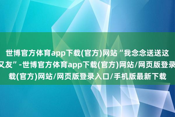 世博官方体育app下载(官方)网站“我念念送送这个治了快20年的老一又友”-世博官方体育app下载(官方)网站/网页版登录入口/手机版最新下载