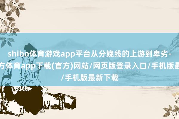shibo体育游戏app平台从分娩线的上游到卑劣-世博官方体育app下载(官方)网站/网页版登录入口/手机版最新下载