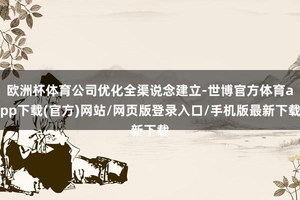 欧洲杯体育公司优化全渠说念建立-世博官方体育app下载(官方)网站/网页版登录入口/手机版最新下载