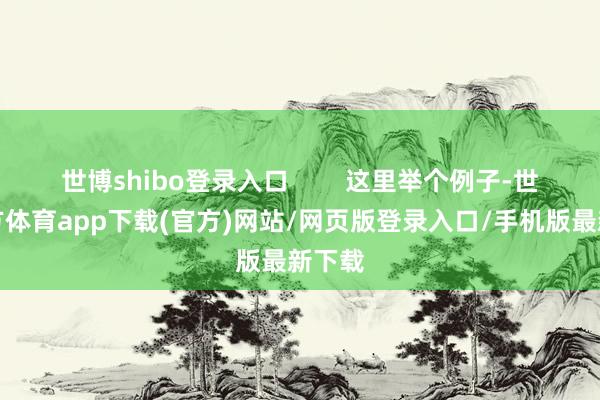 世博shibo登录入口        这里举个例子-世博官方体育app下载(官方)网站/网页版登录入口/手机版最新下载