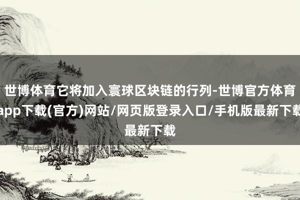 世博体育它将加入寰球区块链的行列-世博官方体育app下载(官方)网站/网页版登录入口/手机版最新下载