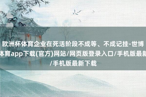 欧洲杯体育企业在死活阶段不成等、不成记挂-世博官方体育app下载(官方)网站/网页版登录入口/手机版最新下载