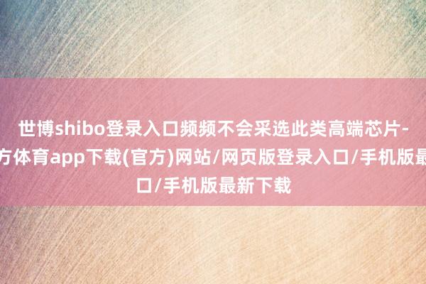 世博shibo登录入口频频不会采选此类高端芯片-世博官方体育app下载(官方)网站/网页版登录入口/手机版最新下载