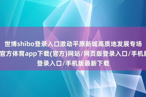 世博shibo登录入口激动平原新城高质地发展专场召开-世博官方体育app下载(官方)网站/网页版登录入口/手机版最新下载