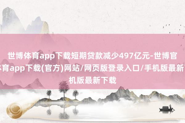 世博体育app下载短期贷款减少497亿元-世博官方体育app下载(官方)网站/网页版登录入口/手机版最新下载