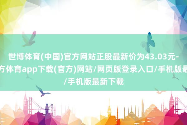世博体育(中国)官方网站正股最新价为43.03元-世博官方体育app下载(官方)网站/网页版登录入口/手机版最新下载