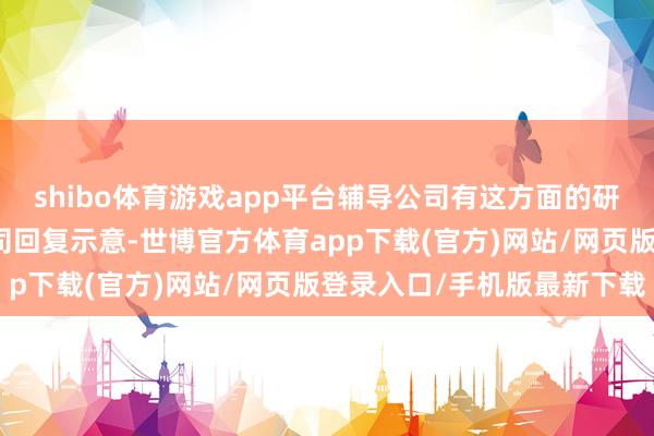 shibo体育游戏app平台辅导公司有这方面的研发简略计较吗？谢谢公司回复示意-世博官方体育app下载(官方)网站/网页版登录入口/手机版最新下载