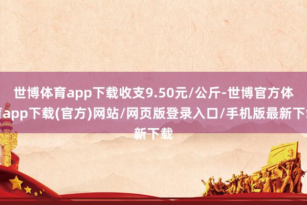 世博体育app下载收支9.50元/公斤-世博官方体育app下载(官方)网站/网页版登录入口/手机版最新下载
