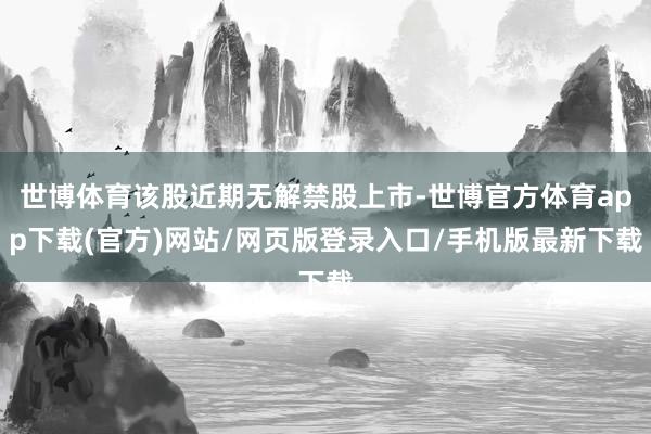 世博体育该股近期无解禁股上市-世博官方体育app下载(官方)网站/网页版登录入口/手机版最新下载