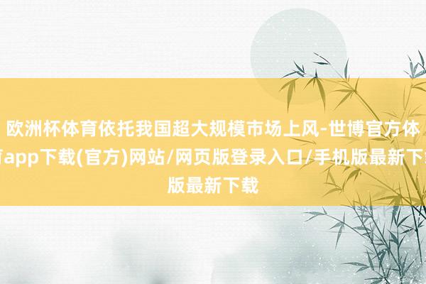 欧洲杯体育依托我国超大规模市场上风-世博官方体育app下载(官方)网站/网页版登录入口/手机版最新下载