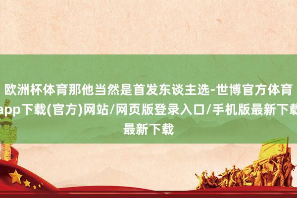 欧洲杯体育那他当然是首发东谈主选-世博官方体育app下载(官方)网站/网页版登录入口/手机版最新下载