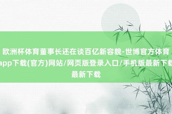 欧洲杯体育董事长还在谈百亿新容貌-世博官方体育app下载(官方)网站/网页版登录入口/手机版最新下载